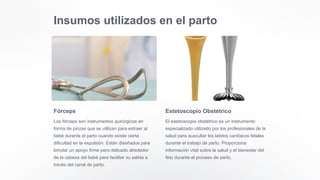 Insumos utilizados en el parto
Fórceps
Los fórceps son instrumentos quirúrgicos en
forma de pinzas que se utilizan para extraer al
bebé durante el parto cuando existe cierta
dificultad en la expulsión. Están diseñados para
brindar un apoyo firme pero delicado alrededor
de la cabeza del bebé para facilitar su salida a
través del canal de parto.
Estetoscopio Obstétrico
El estetoscopio obstétrico es un instrumento
especializado utilizado por los profesionales de la
salud para auscultar los latidos cardíacos fetales
durante el trabajo de parto. Proporciona
información vital sobre la salud y el bienestar del
feto durante el proceso de parto.
 