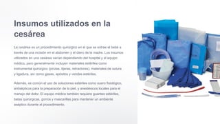 Insumos utilizados en la
cesárea
La cesárea es un procedimiento quirúrgico en el que se extrae el bebé a
través de una incisión en el abdomen y el útero de la madre. Los insumos
utilizados en una cesárea varían dependiendo del hospital y el equipo
médico, pero generalmente incluyen materiales estériles como
instrumental quirúrgico (pinzas, tijeras, retractores), materiales de sutura
y ligadura, así como gasas, apósitos y vendas estériles.
Además, es común el uso de soluciones estériles como suero fisiológico,
antisépticos para la preparación de la piel, y anestésicos locales para el
manejo del dolor. El equipo médico también requiere guantes estériles,
batas quirúrgicas, gorros y mascarillas para mantener un ambiente
aséptico durante el procedimiento.
 
