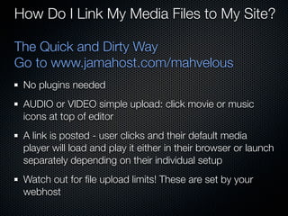 How Do I Link My Media Files to My Site?

The Quick and Dirty Way
Go to www.jamahost.com/mahvelous
 No plugins needed
 AUD...