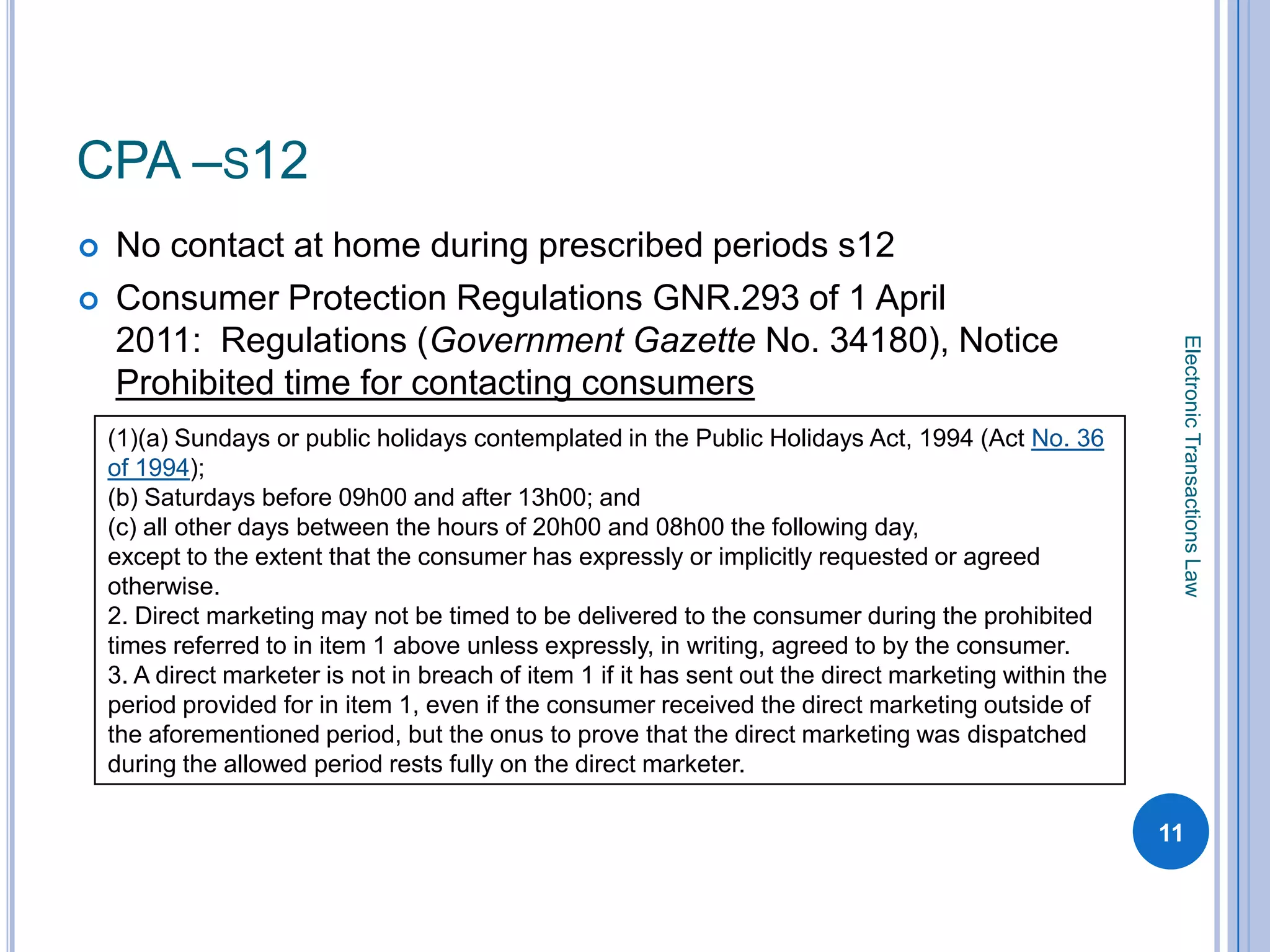 CPA –S12
   No contact at home during prescribed periods s12
   Consumer Protection Regulations GNR.293 of 1 April
    2011: Regulations (Government Gazette No. 34180), Notice




                                                                                                          Electronic Transactions Law
    Prohibited time for contacting consumers
    (1)(a) Sundays or public holidays contemplated in the Public Holidays Act, 1994 (Act No. 36
    of 1994);
    (b) Saturdays before 09h00 and after 13h00; and
    (c) all other days between the hours of 20h00 and 08h00 the following day,
    except to the extent that the consumer has expressly or implicitly requested or agreed
    otherwise.
    2. Direct marketing may not be timed to be delivered to the consumer during the prohibited
    times referred to in item 1 above unless expressly, in writing, agreed to by the consumer.
    3. A direct marketer is not in breach of item 1 if it has sent out the direct marketing within the
    period provided for in item 1, even if the consumer received the direct marketing outside of
    the aforementioned period, but the onus to prove that the direct marketing was dispatched
    during the allowed period rests fully on the direct marketer.

                                                                                                         11
 