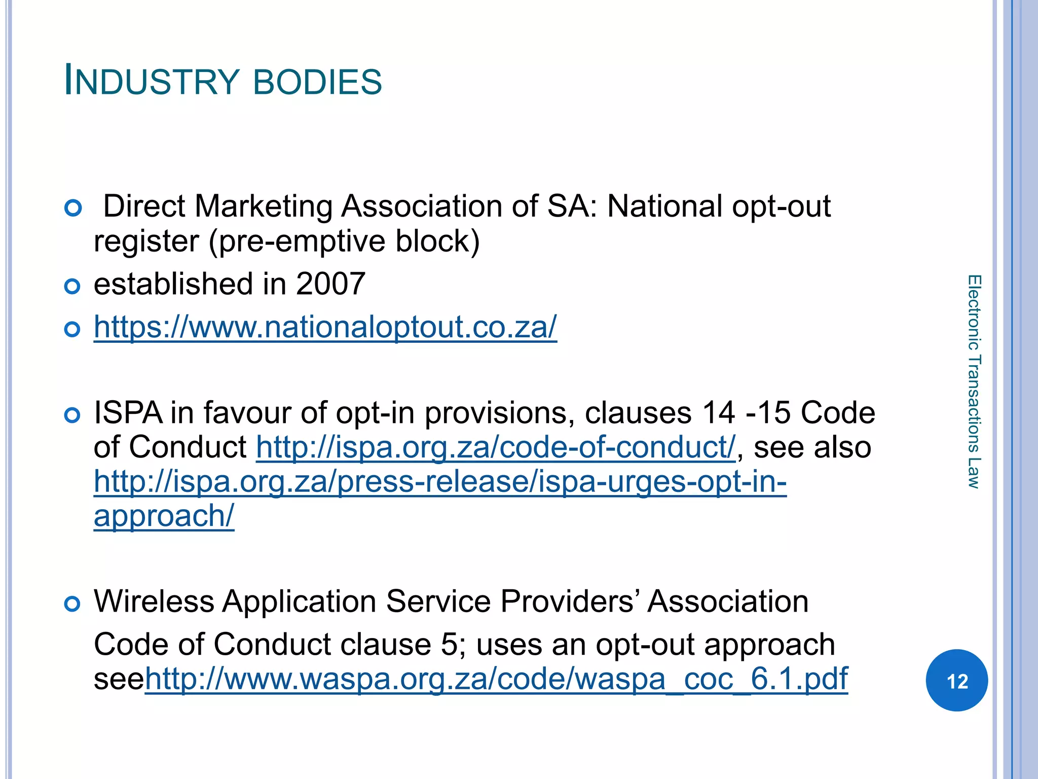 INDUSTRY BODIES

    Direct Marketing Association of SA: National opt-out
    register (pre-emptive block)
    established in 2007




                                                                Electronic Transactions Law

   https://www.nationaloptout.co.za/

   ISPA in favour of opt-in provisions, clauses 14 -15 Code
    of Conduct http://ispa.org.za/code-of-conduct/, see also
    http://ispa.org.za/press-release/ispa-urges-opt-in-
    approach/

   Wireless Application Service Providers’ Association
    Code of Conduct clause 5; uses an opt-out approach
    seehttp://www.waspa.org.za/code/waspa_coc_6.1.pdf          12
 