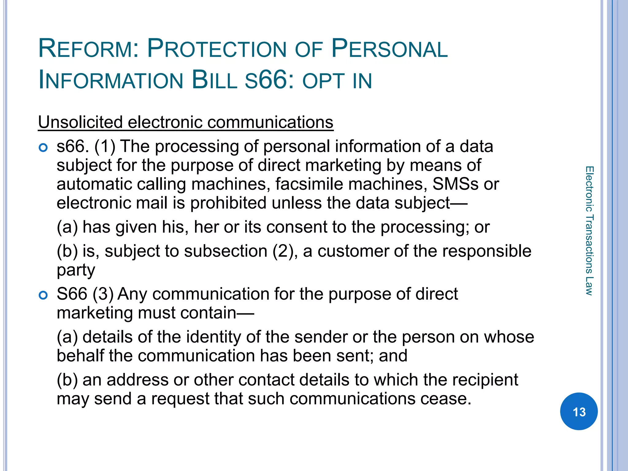REFORM: PROTECTION OF PERSONAL
INFORMATION BILL S66: OPT IN
Unsolicited electronic communications
 s66. (1) The processing of personal information of a data
  subject for the purpose of direct marketing by means of




                                                                      Electronic Transactions Law
  automatic calling machines, facsimile machines, SMSs or
  electronic mail is prohibited unless the data subject—
  (a) has given his, her or its consent to the processing; or
  (b) is, subject to subsection (2), a customer of the responsible
  party
 S66 (3) Any communication for the purpose of direct
  marketing must contain—
  (a) details of the identity of the sender or the person on whose
  behalf the communication has been sent; and
  (b) an address or other contact details to which the recipient
  may send a request that such communications cease.
                                                                     13
 