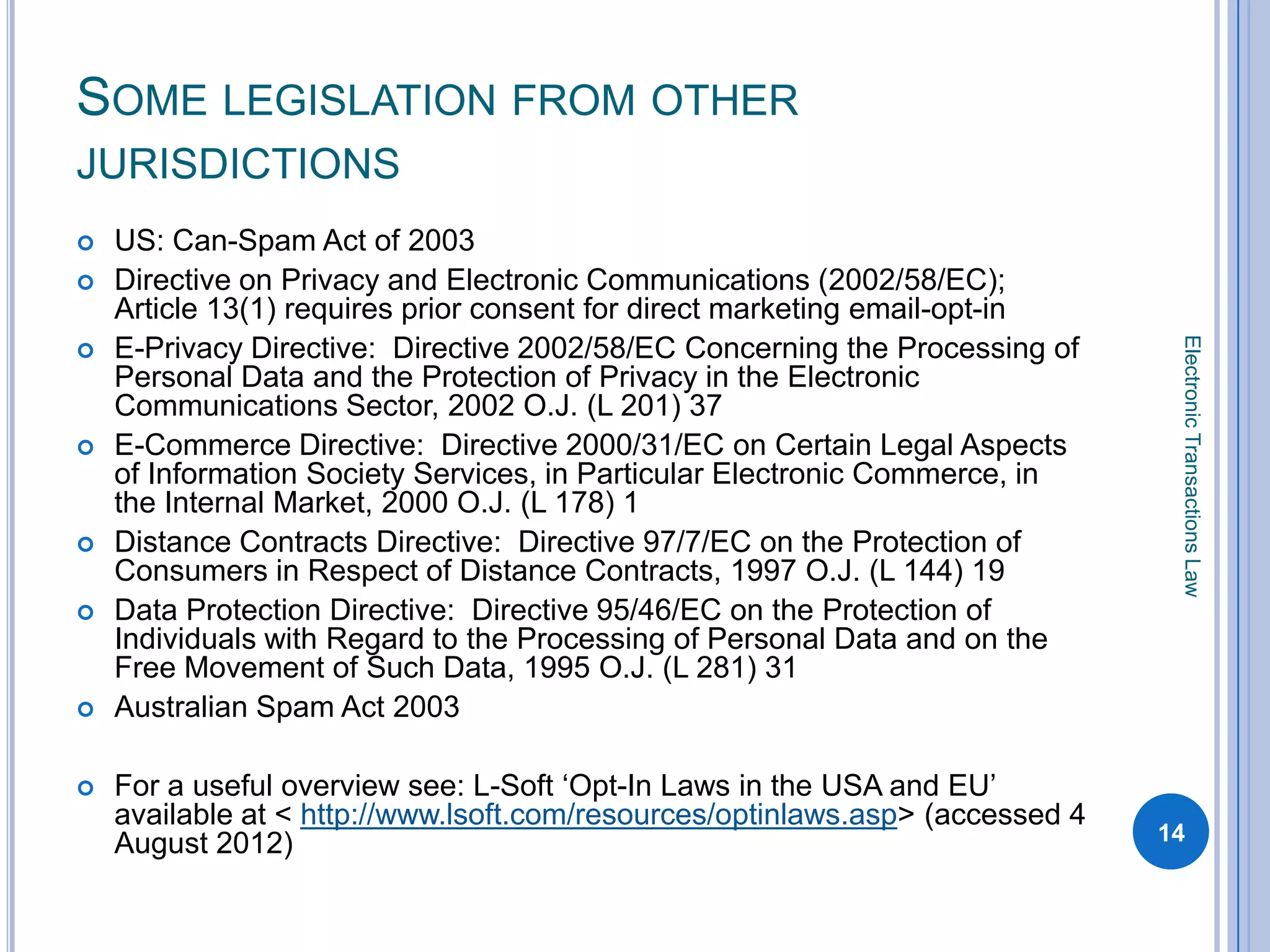 SOME LEGISLATION FROM OTHER
JURISDICTIONS
   US: Can-Spam Act of 2003
   Directive on Privacy and Electronic Communications (2002/58/EC);
    Article 13(1) requires prior consent for direct marketing email-opt-in




                                                                                Electronic Transactions Law
   E-Privacy Directive: Directive 2002/58/EC Concerning the Processing of
    Personal Data and the Protection of Privacy in the Electronic
    Communications Sector, 2002 O.J. (L 201) 37
   E-Commerce Directive: Directive 2000/31/EC on Certain Legal Aspects
    of Information Society Services, in Particular Electronic Commerce, in
    the Internal Market, 2000 O.J. (L 178) 1
   Distance Contracts Directive: Directive 97/7/EC on the Protection of
    Consumers in Respect of Distance Contracts, 1997 O.J. (L 144) 19
   Data Protection Directive: Directive 95/46/EC on the Protection of
    Individuals with Regard to the Processing of Personal Data and on the
    Free Movement of Such Data, 1995 O.J. (L 281) 31
   Australian Spam Act 2003

   For a useful overview see: L-Soft ‘Opt-In Laws in the USA and EU’
    available at < http://www.lsoft.com/resources/optinlaws.asp> (accessed 4
    August 2012)                                                               14
 