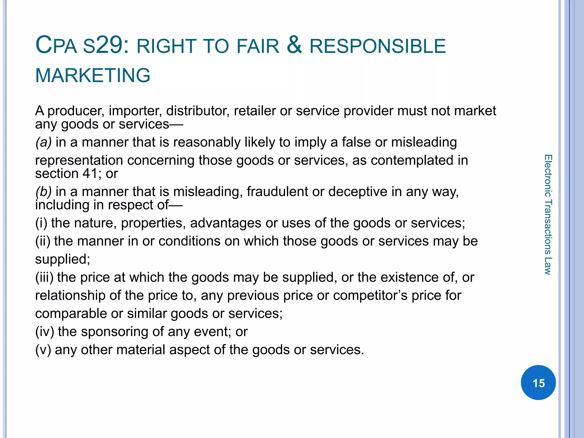 CPA S29: RIGHT TO FAIR & RESPONSIBLE
MARKETING
A producer, importer, distributor, retailer or service provider must not market
any goods or services—
(a) in a manner that is reasonably likely to imply a false or misleading




                                                                                   Electronic Transactions Law
representation concerning those goods or services, as contemplated in
section 41; or
(b) in a manner that is misleading, fraudulent or deceptive in any way,
including in respect of—
(i) the nature, properties, advantages or uses of the goods or services;
(ii) the manner in or conditions on which those goods or services may be
supplied;
(iii) the price at which the goods may be supplied, or the existence of, or
relationship of the price to, any previous price or competitor’s price for
comparable or similar goods or services;
(iv) the sponsoring of any event; or
(v) any other material aspect of the goods or services.

                                                                                  15
 