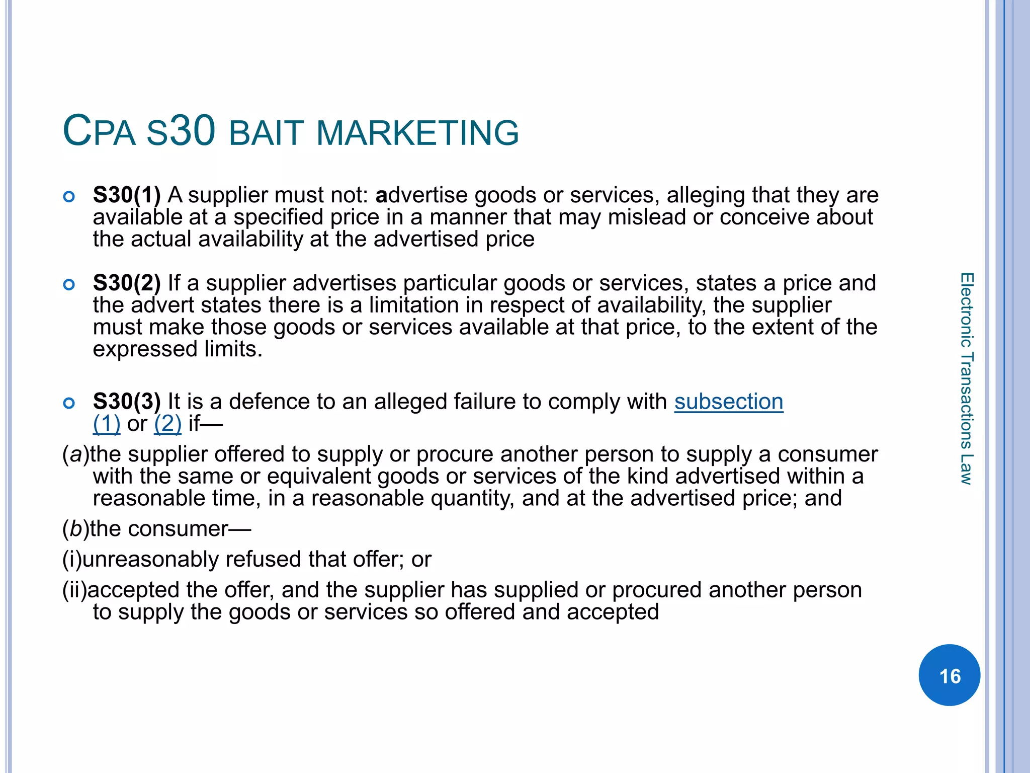 CPA S30 BAIT MARKETING
   S30(1) A supplier must not: advertise goods or services, alleging that they are
    available at a specified price in a manner that may mislead or conceive about
    the actual availability at the advertised price




                                                                                        Electronic Transactions Law
   S30(2) If a supplier advertises particular goods or services, states a price and
    the advert states there is a limitation in respect of availability, the supplier
    must make those goods or services available at that price, to the extent of the
    expressed limits.

   S30(3) It is a defence to an alleged failure to comply with subsection
    (1) or (2) if—
(a)the supplier offered to supply or procure another person to supply a consumer
    with the same or equivalent goods or services of the kind advertised within a
    reasonable time, in a reasonable quantity, and at the advertised price; and
(b)the consumer—
(i)unreasonably refused that offer; or
(ii)accepted the offer, and the supplier has supplied or procured another person
    to supply the goods or services so offered and accepted

                                                                                       16
 