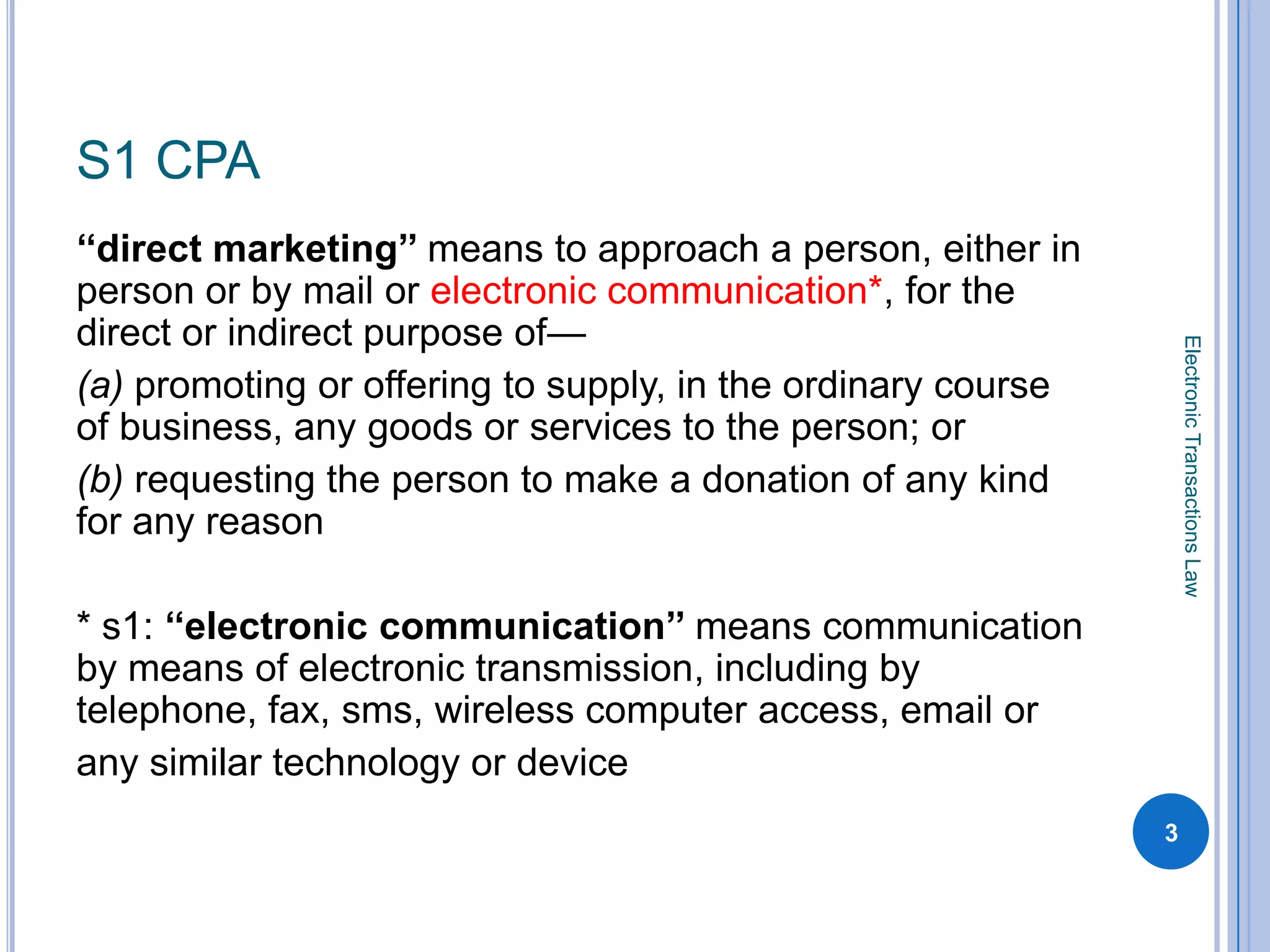 S1 CPA
‘‘direct marketing’’ means to approach a person, either in
person or by mail or electronic communication*, for the
direct or indirect purpose of—




                                                                  Electronic Transactions Law
(a) promoting or offering to supply, in the ordinary course
of business, any goods or services to the person; or
(b) requesting the person to make a donation of any kind
for any reason

* s1: ‘‘electronic communication’’ means communication
by means of electronic transmission, including by
telephone, fax, sms, wireless computer access, email or
any similar technology or device
                                                              3
 