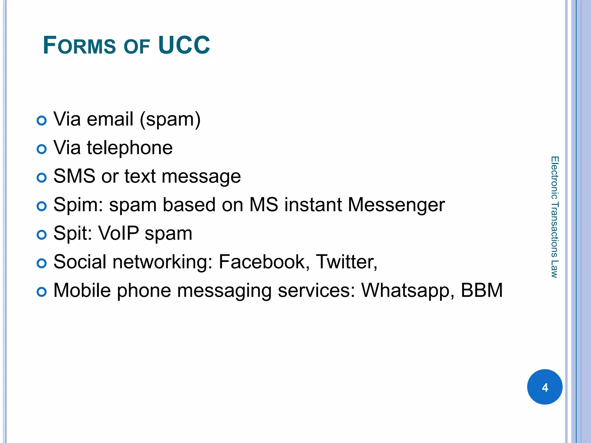 FORMS OF UCC

 Via email (spam)
 Via telephone




                                                       Electronic Transactions Law
 SMS or text message

 Spim: spam based on MS instant Messenger

 Spit: VoIP spam

 Social networking: Facebook, Twitter,

 Mobile phone messaging services: Whatsapp, BBM




                                                   4
 