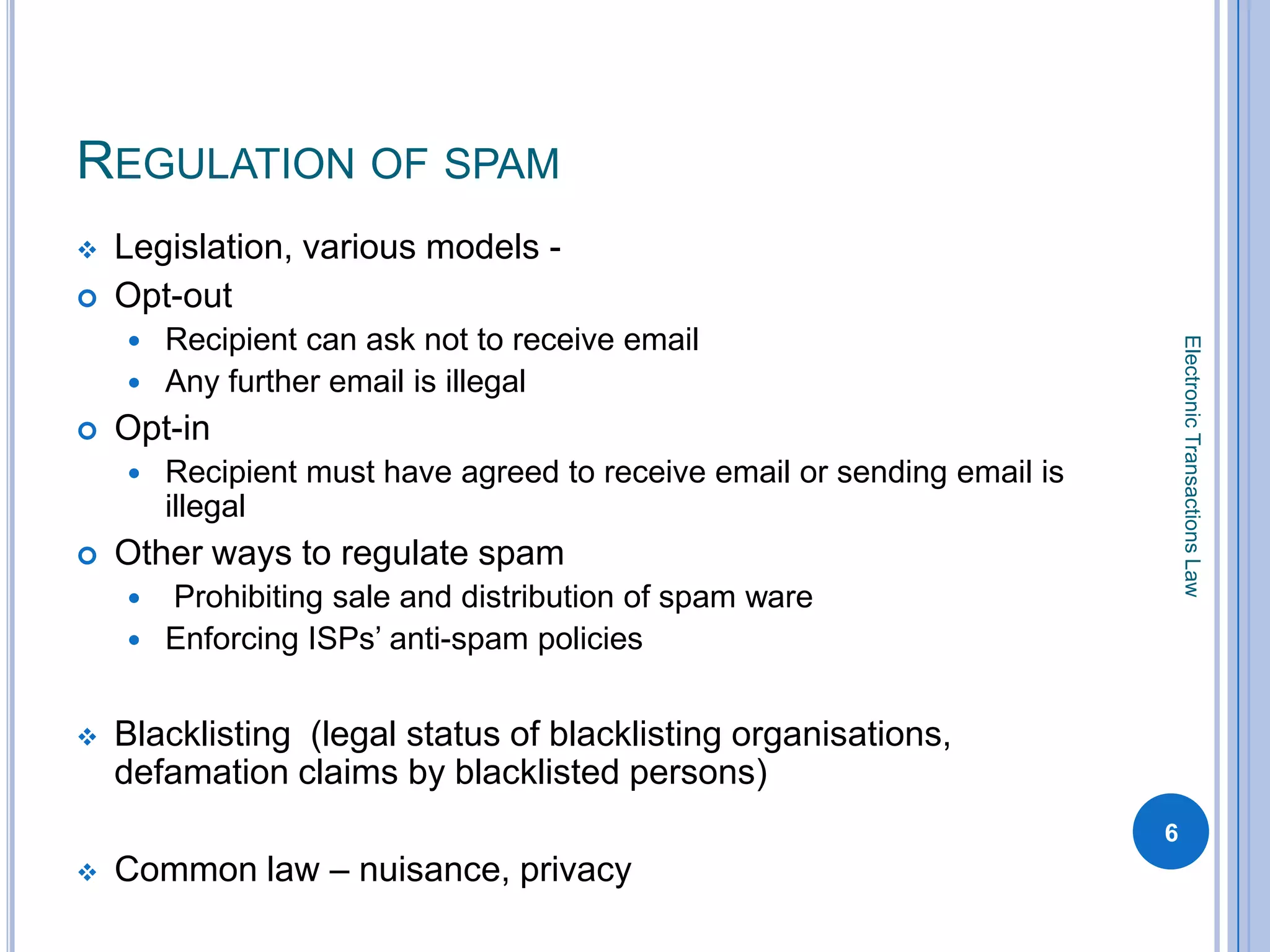 REGULATION OF SPAM
   Legislation, various models -
   Opt-out
       Recipient can ask not to receive email




                                                                              Electronic Transactions Law
       Any further email is illegal
   Opt-in
       Recipient must have agreed to receive email or sending email is
        illegal
   Other ways to regulate spam
     Prohibiting sale and distribution of spam ware
     Enforcing ISPs’ anti-spam policies


   Blacklisting (legal status of blacklisting organisations,
    defamation claims by blacklisted persons)
                                                                          6
   Common law – nuisance, privacy
 