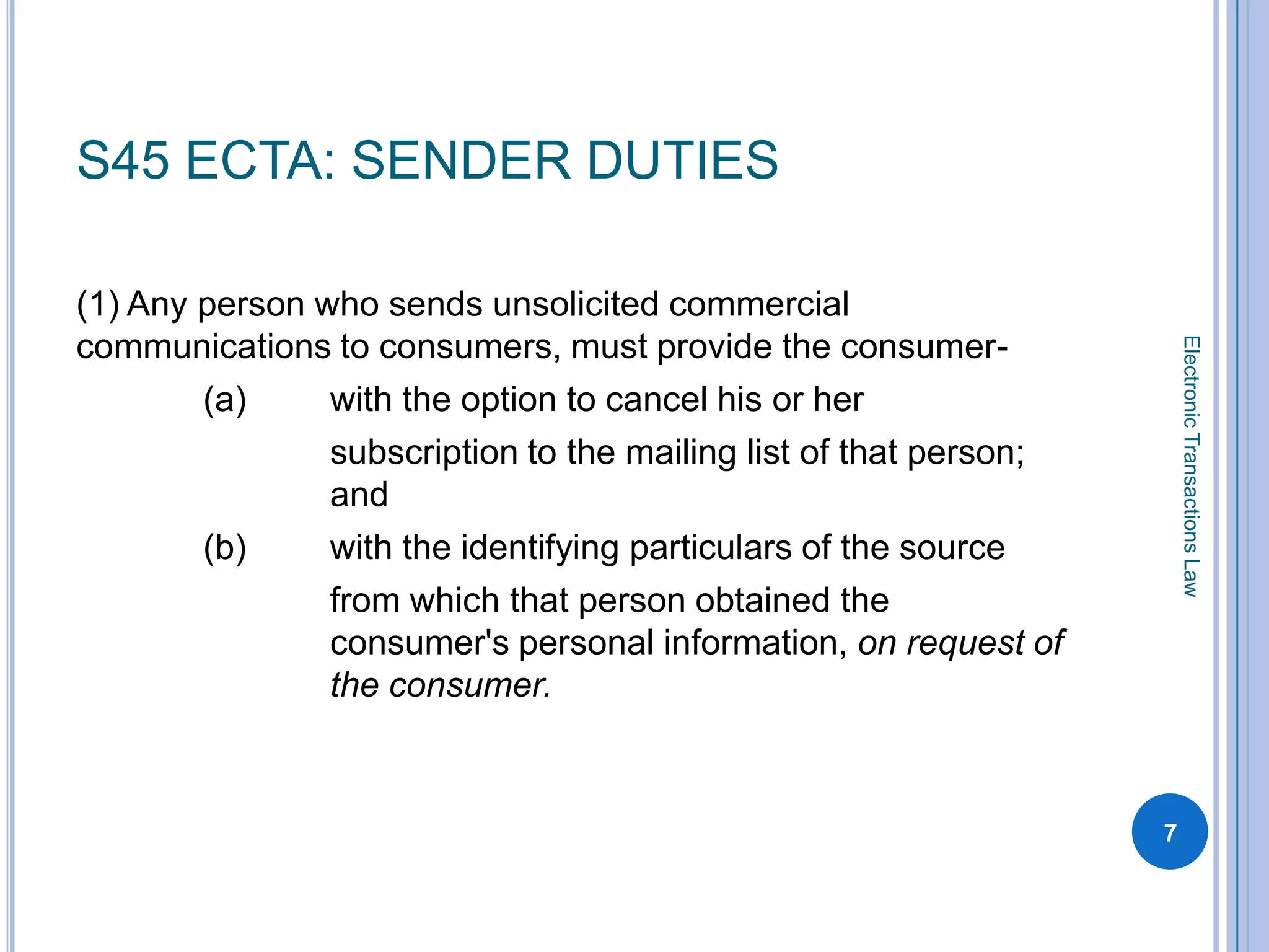 S45 ECTA: SENDER DUTIES

(1) Any person who sends unsolicited commercial
communications to consumers, must provide the consumer-




                                                                       Electronic Transactions Law
        (a)     with the option to cancel his or her
                subscription to the mailing list of that person;
                and
        (b)     with the identifying particulars of the source
                from which that person obtained the
                consumer's personal information, on request of
                the consumer.



                                                                   7
 