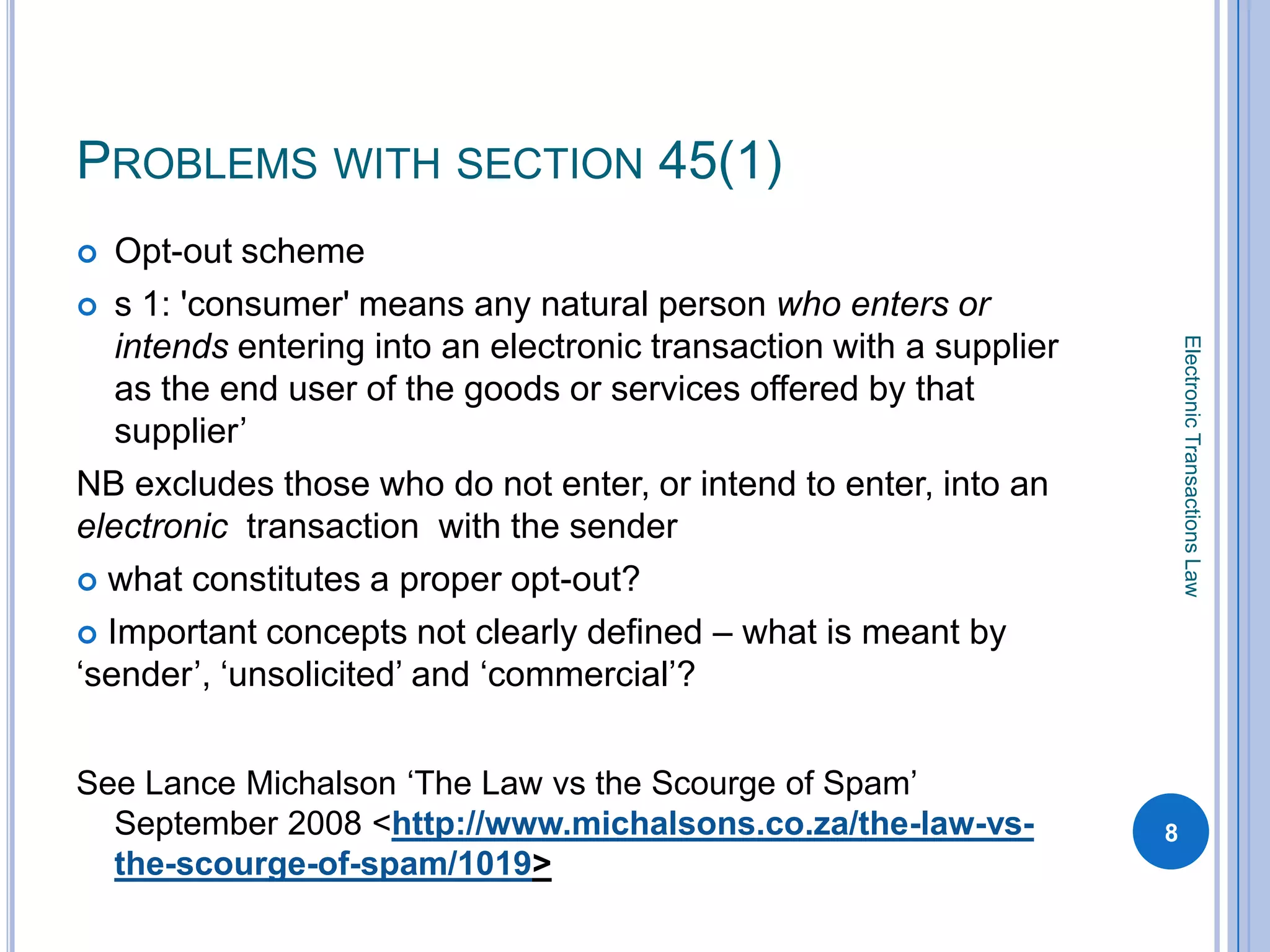 PROBLEMS WITH SECTION 45(1)
  Opt-out scheme
 s 1: 'consumer' means any natural person who enters or
   intends entering into an electronic transaction with a supplier




                                                                         Electronic Transactions Law
   as the end user of the goods or services offered by that
   supplier’
NB excludes those who do not enter, or intend to enter, into an
electronic transaction with the sender
 what constitutes a proper opt-out?

 Important concepts not clearly defined – what is meant by
‘sender’, ‘unsolicited’ and ‘commercial’?


See Lance Michalson ‘The Law vs the Scourge of Spam’
  September 2008 <http://www.michalsons.co.za/the-law-vs-            8
  the-scourge-of-spam/1019>
 