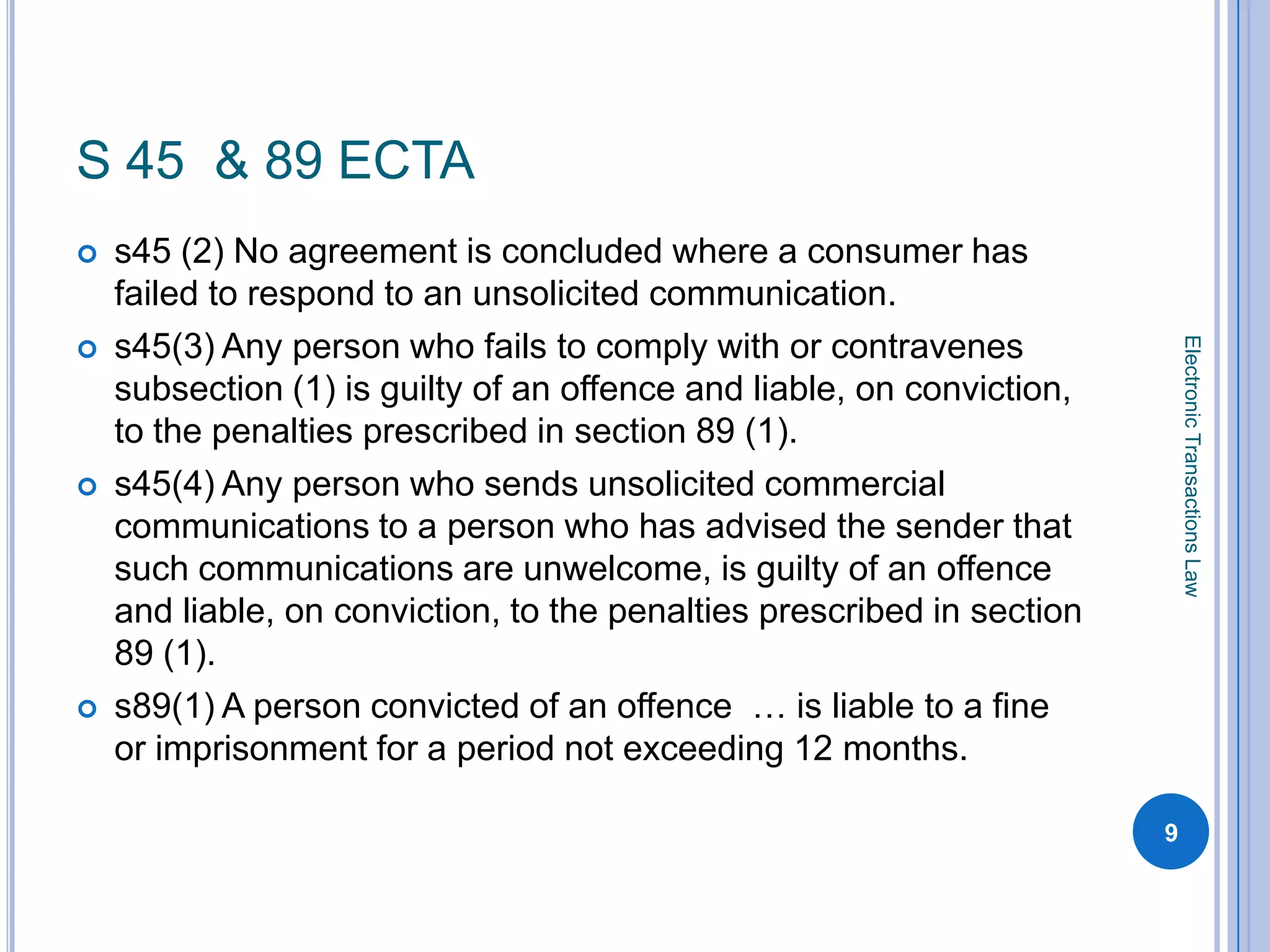S 45 & 89 ECTA
   s45 (2) No agreement is concluded where a consumer has
    failed to respond to an unsolicited communication.
    s45(3) Any person who fails to comply with or contravenes




                                                                            Electronic Transactions Law

    subsection (1) is guilty of an offence and liable, on conviction,
    to the penalties prescribed in section 89 (1).
   s45(4) Any person who sends unsolicited commercial
    communications to a person who has advised the sender that
    such communications are unwelcome, is guilty of an offence
    and liable, on conviction, to the penalties prescribed in section
    89 (1).
   s89(1) A person convicted of an offence … is liable to a fine
    or imprisonment for a period not exceeding 12 months.

                                                                        9
 