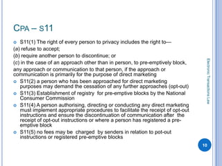 CPA – S11
  S11(1) The right of every person to privacy includes the right to—
(a) refuse to accept;
(b) require another person to discontinue; or




                                                                                 Electronic Transactions Law
(c) in the case of an approach other than in person, to pre-emptively block,
any approach or communication to that person, if the approach or
communication is primarily for the purpose of direct marketing
 S11(2) a person who has been approached for direct marketing
   purposes may demand the cessation of any further approaches (opt-out)
 S11(3) Establishment of registry for pre-emptive blocks by the National
   Consumer Commission
 S11(4) A person authorising, directing or conducting any direct marketing
   must implement appropriate procedures to facilitate the receipt of opt-out
   instructions and ensure the discontinuation of communication after the
   receipt of opt-out instructions or where a person has registered a pre-
   emptive block
 S11(5) no fees may be charged by senders in relation to pot-out
   instructions or registered pre-emptive blocks
                                                                                10
 