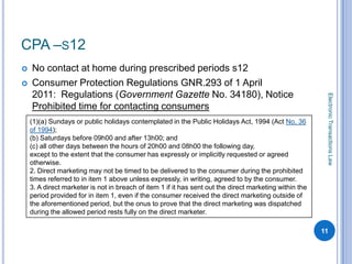 CPA –S12
   No contact at home during prescribed periods s12
   Consumer Protection Regulations GNR.293 of 1 April
    2011: Regulations (Government Gazette No. 34180), Notice




                                                                                                          Electronic Transactions Law
    Prohibited time for contacting consumers
    (1)(a) Sundays or public holidays contemplated in the Public Holidays Act, 1994 (Act No. 36
    of 1994);
    (b) Saturdays before 09h00 and after 13h00; and
    (c) all other days between the hours of 20h00 and 08h00 the following day,
    except to the extent that the consumer has expressly or implicitly requested or agreed
    otherwise.
    2. Direct marketing may not be timed to be delivered to the consumer during the prohibited
    times referred to in item 1 above unless expressly, in writing, agreed to by the consumer.
    3. A direct marketer is not in breach of item 1 if it has sent out the direct marketing within the
    period provided for in item 1, even if the consumer received the direct marketing outside of
    the aforementioned period, but the onus to prove that the direct marketing was dispatched
    during the allowed period rests fully on the direct marketer.

                                                                                                         11
 
