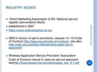 INDUSTRY BODIES

    Direct Marketing Association of SA: National opt-out
    register (pre-emptive block)
    established in 2007




                                                                Electronic Transactions Law

   https://www.nationaloptout.co.za/

   ISPA in favour of opt-in provisions, clauses 14 -15 Code
    of Conduct http://ispa.org.za/code-of-conduct/, see also
    http://ispa.org.za/press-release/ispa-urges-opt-in-
    approach/

   Wireless Application Service Providers’ Association
    Code of Conduct clause 5; uses an opt-out approach
    seehttp://www.waspa.org.za/code/waspa_coc_6.1.pdf          12
 