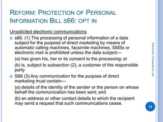 REFORM: PROTECTION OF PERSONAL
INFORMATION BILL S66: OPT IN
Unsolicited electronic communications
 s66. (1) The processing of personal information of a data
  subject for the purpose of direct marketing by means of




                                                                      Electronic Transactions Law
  automatic calling machines, facsimile machines, SMSs or
  electronic mail is prohibited unless the data subject—
  (a) has given his, her or its consent to the processing; or
  (b) is, subject to subsection (2), a customer of the responsible
  party
 S66 (3) Any communication for the purpose of direct
  marketing must contain—
  (a) details of the identity of the sender or the person on whose
  behalf the communication has been sent; and
  (b) an address or other contact details to which the recipient
  may send a request that such communications cease.
                                                                     13
 