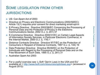 SOME LEGISLATION FROM OTHER
JURISDICTIONS
   US: Can-Spam Act of 2003
   Directive on Privacy and Electronic Communications (2002/58/EC);
    Article 13(1) requires prior consent for direct marketing email-opt-in




                                                                                Electronic Transactions Law
   E-Privacy Directive: Directive 2002/58/EC Concerning the Processing of
    Personal Data and the Protection of Privacy in the Electronic
    Communications Sector, 2002 O.J. (L 201) 37
   E-Commerce Directive: Directive 2000/31/EC on Certain Legal Aspects
    of Information Society Services, in Particular Electronic Commerce, in
    the Internal Market, 2000 O.J. (L 178) 1
   Distance Contracts Directive: Directive 97/7/EC on the Protection of
    Consumers in Respect of Distance Contracts, 1997 O.J. (L 144) 19
   Data Protection Directive: Directive 95/46/EC on the Protection of
    Individuals with Regard to the Processing of Personal Data and on the
    Free Movement of Such Data, 1995 O.J. (L 281) 31
   Australian Spam Act 2003

   For a useful overview see: L-Soft ‘Opt-In Laws in the USA and EU’
    available at < http://www.lsoft.com/resources/optinlaws.asp> (accessed 4
    August 2012)                                                               14
 