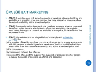 CPA S30 BAIT MARKETING
   S30(1) A supplier must not: advertise goods or services, alleging that they are
    available at a specified price in a manner that may mislead or conceive about
    the actual availability at the advertised price




                                                                                        Electronic Transactions Law
   S30(2) If a supplier advertises particular goods or services, states a price and
    the advert states there is a limitation in respect of availability, the supplier
    must make those goods or services available at that price, to the extent of the
    expressed limits.

   S30(3) It is a defence to an alleged failure to comply with subsection
    (1) or (2) if—
(a)the supplier offered to supply or procure another person to supply a consumer
    with the same or equivalent goods or services of the kind advertised within a
    reasonable time, in a reasonable quantity, and at the advertised price; and
(b)the consumer—
(i)unreasonably refused that offer; or
(ii)accepted the offer, and the supplier has supplied or procured another person
    to supply the goods or services so offered and accepted

                                                                                       16
 