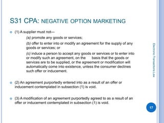 S31 CPA: NEGATIVE OPTION MARKETING
   (1) A supplier must not—
           (a) promote any goods or services;
           (b) offer to enter into or modify an agreement for the supply of any




                                                                                   Electronic Transactions Law
           goods or services; or
           (c) induce a person to accept any goods or services or to enter into
           or modify such an agreement, on the      basis that the goods or
           services are to be supplied, or the agreement or modification will
           automatically come into existence, unless the consumer declines
           such offer or inducement.


   (2) An agreement purportedly entered into as a result of an offer or
    inducement contemplated in subsection (1) is void.


   (3) A modification of an agreement purportedly agreed to as a result of an
    offer or inducement contemplated in subsection (1) is void.
                                                                                  17
 