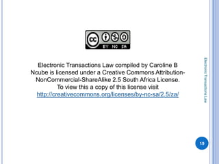 Electronic Transactions Law
  Electronic Transactions Law compiled by Caroline B
Ncube is licensed under a Creative Commons Attribution-
 NonCommercial-ShareAlike 2.5 South Africa License.
           To view this a copy of this license visit
  http://creativecommons.org/licenses/by-nc-sa/2.5/za/




                                                          19
 