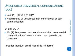 UNSOLICITED COMMERCIAL COMMUNICATIONS
(UCC)
  s 45(1) ECTA & s1 CPA
 Not directed at unsolicited non-commercial or bulk




                                                            Electronic Transactions Law
  communication

S45(1) ECTA
 45. (1) Any person who sends unsolicited commercial
  communications* to consumers, must provide the
  consumer…

*broader than just email (see slide 15: forms)
                                                        2
 