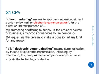 S1 CPA
‘‘direct marketing’’ means to approach a person, either in
person or by mail or electronic communication*, for the
direct or indirect purpose of—




                                                                  Electronic Transactions Law
(a) promoting or offering to supply, in the ordinary course
of business, any goods or services to the person; or
(b) requesting the person to make a donation of any kind
for any reason

* s1: ‘‘electronic communication’’ means communication
by means of electronic transmission, including by
telephone, fax, sms, wireless computer access, email or
any similar technology or device
                                                              3
 