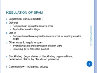 REGULATION OF SPAM
   Legislation, various models -
   Opt-out
       Recipient can ask not to receive email




                                                                              Electronic Transactions Law
       Any further email is illegal
   Opt-in
       Recipient must have agreed to receive email or sending email is
        illegal
   Other ways to regulate spam
     Prohibiting sale and distribution of spam ware
     Enforcing ISPs’ anti-spam policies


   Blacklisting (legal status of blacklisting organisations,
    defamation claims by blacklisted persons)
                                                                          6
   Common law – nuisance, privacy
 