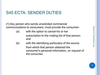 S45 ECTA: SENDER DUTIES

(1) Any person who sends unsolicited commercial
communications to consumers, must provide the consumer-




                                                                       Electronic Transactions Law
        (a)     with the option to cancel his or her
                subscription to the mailing list of that person;
                and
        (b)     with the identifying particulars of the source
                from which that person obtained the
                consumer's personal information, on request of
                the consumer.



                                                                   7
 