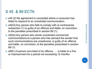 S 45 & 89 ECTA
   s45 (2) No agreement is concluded where a consumer has
    failed to respond to an unsolicited communication.
    s45(3) Any person who fails to comply with or contravenes




                                                                            Electronic Transactions Law

    subsection (1) is guilty of an offence and liable, on conviction,
    to the penalties prescribed in section 89 (1).
   s45(4) Any person who sends unsolicited commercial
    communications to a person who has advised the sender that
    such communications are unwelcome, is guilty of an offence
    and liable, on conviction, to the penalties prescribed in section
    89 (1).
   s89(1) A person convicted of an offence … is liable to a fine
    or imprisonment for a period not exceeding 12 months.

                                                                        9
 