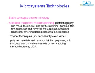 Microsystems Technologies 
Basic concepts and terminology 
Selected traditional micromachining photolithography 
and mask design, wet and dry bulk etching, bonding, thin 
film deposition and removal, metallization, sacrificial 
processes, other inorganic processes, electroplating 
Polymer techniques (not neccesarilly exact order() 
polymer materials and basics, thick-film polymers, soft 
lithography and multiple methods of micromolding, 
stereolithography, LIGA 
 