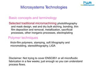 Microsystems Technologies 
Basic concepts and terminology 
Selected traditional micromachining photolithography 
and mask design, wet and dry bulk etching, bonding, thin 
film deposition and removal, metallization, sacrificial 
processes, other inorganic processes, electroplating 
Polymer techniques 
thick-film polymers, stamping, soft lithography and 
micromolding, stereolithography, LIGA 
Disclaimer: Not trying to cover ENSC851 or all microfluidic 
fabrication in a few weeks; just enough so you can understand 
process flows. 
 