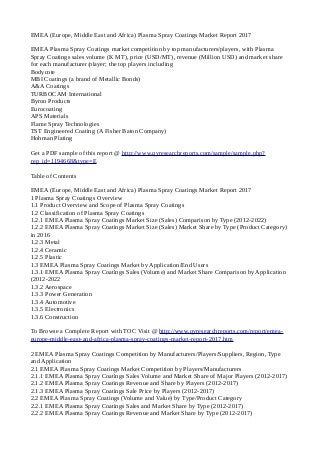 EMEA (Europe, Middle East and Africa) Plasma Spray Coatings Market Report 2017
EMEA Plasma Spray Coatings market competition by top manufacturers/players, with Plasma
Spray Coatings sales volume (K MT), price (USD/MT), revenue (Million USD) and market share
for each manufacturer/player; the top players including
Bodycote
MBI Coatings (a brand of Metallic Bonds)
A&A Coatings
TURBOCAM International
Byron Products
Eurocoating
APS Materials
Flame Spray Technologies
TST Engineered Coating (A Fisher Baton Company)
Hohman Plating
Get a PDF sample of this report @ http://www.qyresearchreports.com/sample/sample.php?
rep_id=1194668&type=E
Table of Contents
EMEA (Europe, Middle East and Africa) Plasma Spray Coatings Market Report 2017
1 Plasma Spray Coatings Overview
1.1 Product Overview and Scope of Plasma Spray Coatings
1.2 Classification of Plasma Spray Coatings
1.2.1 EMEA Plasma Spray Coatings Market Size (Sales) Comparison by Type (2012-2022)
1.2.2 EMEA Plasma Spray Coatings Market Size (Sales) Market Share by Type (Product Category)
in 2016
1.2.3 Metal
1.2.4 Ceramic
1.2.5 Plastic
1.3 EMEA Plasma Spray Coatings Market by Application/End Users
1.3.1 EMEA Plasma Spray Coatings Sales (Volume) and Market Share Comparison by Application
(2012-2022
1.3.2 Aerospace
1.3.3 Power Generation
1.3.4 Automotive
1.3.5 Electronics
1.3.6 Construction
To Browse a Complete Report with TOC Visit @ http://www.qyresearchreports.com/report/emea-
europe-middle-east-and-africa-plasma-spray-coatings-market-report-2017.htm
2 EMEA Plasma Spray Coatings Competition by Manufacturers/Players/Suppliers, Region, Type
and Application
2.1 EMEA Plasma Spray Coatings Market Competition by Players/Manufacturers
2.1.1 EMEA Plasma Spray Coatings Sales Volume and Market Share of Major Players (2012-2017)
2.1.2 EMEA Plasma Spray Coatings Revenue and Share by Players (2012-2017)
2.1.3 EMEA Plasma Spray Coatings Sale Price by Players (2012-2017)
2.2 EMEA Plasma Spray Coatings (Volume and Value) by Type/Product Category
2.2.1 EMEA Plasma Spray Coatings Sales and Market Share by Type (2012-2017)
2.2.2 EMEA Plasma Spray Coatings Revenue and Market Share by Type (2012-2017)
 