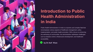 Introduction to Public
Health Administration
in India
Public Health Administration in India is a dynamic and complex field that
encompasses various aspects of healthcare management, policy
implementation, and public health promotion. With a focus on enhancing
the well-being of communities, the administration addresses challenges
such as disease control, infrastructure development, and healthcare
accessibility.
Da by Dr Asif Khan
 
