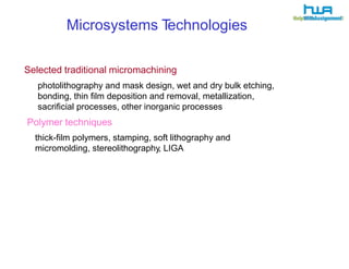 Microsystems Technologies 
Selected traditional micromachining 
photolithography and mask design, wet and dry bulk etching, 
bonding, thin film deposition and removal, metallization, 
sacrificial processes, other inorganic processes 
Polymer techniques 
thick-film polymers, stamping, soft lithography and 
micromolding, stereolithography, LIGA 
 