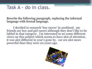 Task A - do in class.
Rewrite the following paragraph, replacing the informal
language with formal language.
I decided to research ‘boy racers’ in auckland. my
friends are boy and girl racers although they don’t like to be
labled in that category. i’m interested to no some different
views on this subject which seems to have alot of attention.
it was alot different in year’s gone by. car are alot more
powerful than they were 20 years ago.
 