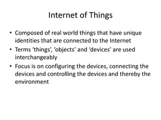 Internet of Things
• Composed of real world things that have unique
identities that are connected to the Internet
• Terms ‘things’, ’objects’ and ‘devices’ are used
interchangeably
• Focus is on configuring the devices, connecting the
devices and controlling the devices and thereby the
environment
 
