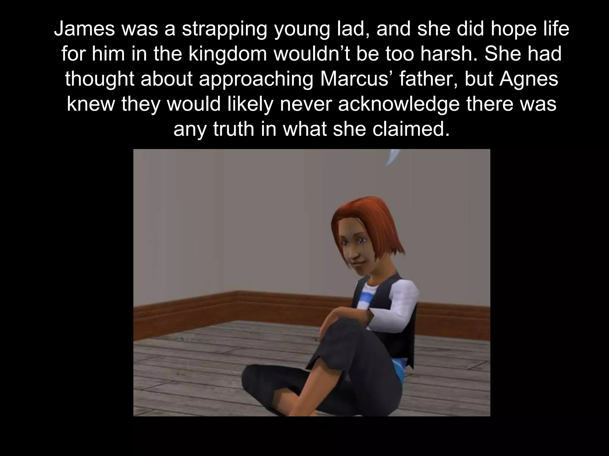 James was a strapping young lad, and she did hope life
for him in the kingdom wouldn’t be too harsh. She had
thought about approaching Marcus’ father, but Agnes
knew they would likely never acknowledge there was
any truth in what she claimed.
 