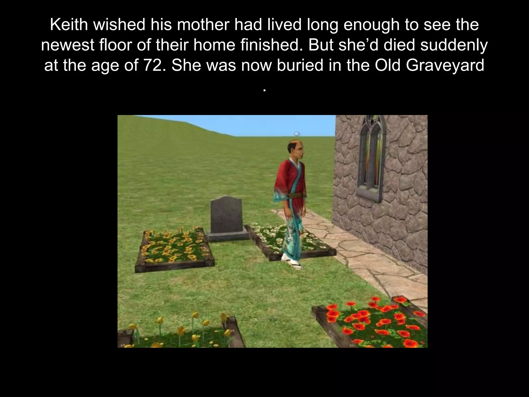 Keith wished his mother had lived long enough to see the
newest floor of their home finished. But she’d died suddenly
at the age of 72. She was now buried in the Old Graveyard
.
 