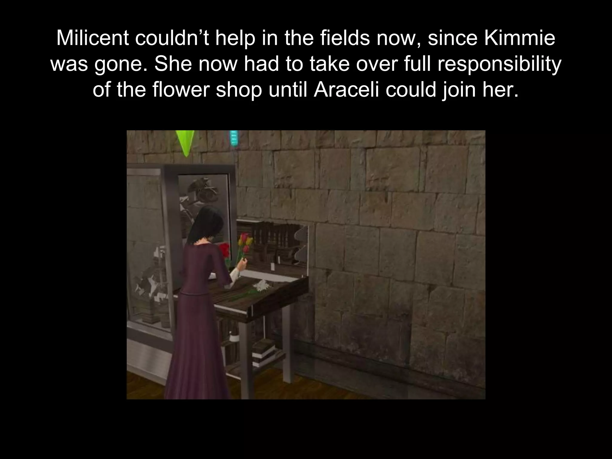 Milicent couldn’t help in the fields now, since Kimmie
was gone. She now had to take over full responsibility
of the flower shop until Araceli could join her.
 