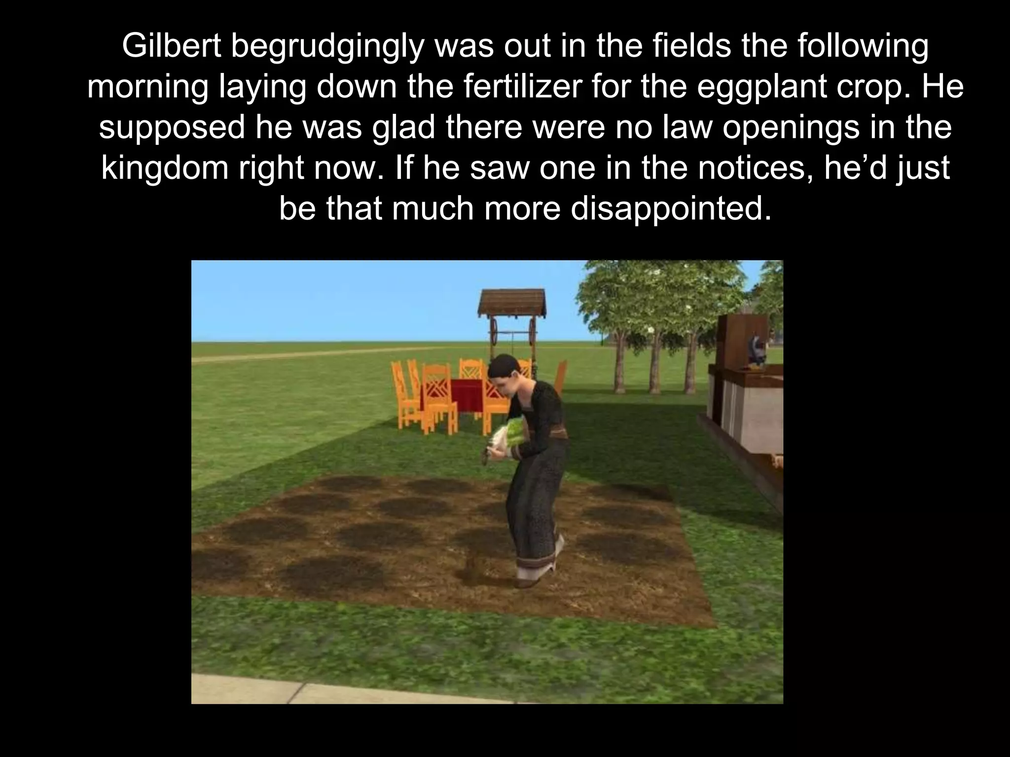 Gilbert begrudgingly was out in the fields the following
morning laying down the fertilizer for the eggplant crop. He
supposed he was glad there were no law openings in the
kingdom right now. If he saw one in the notices, he’d just
be that much more disappointed.
 