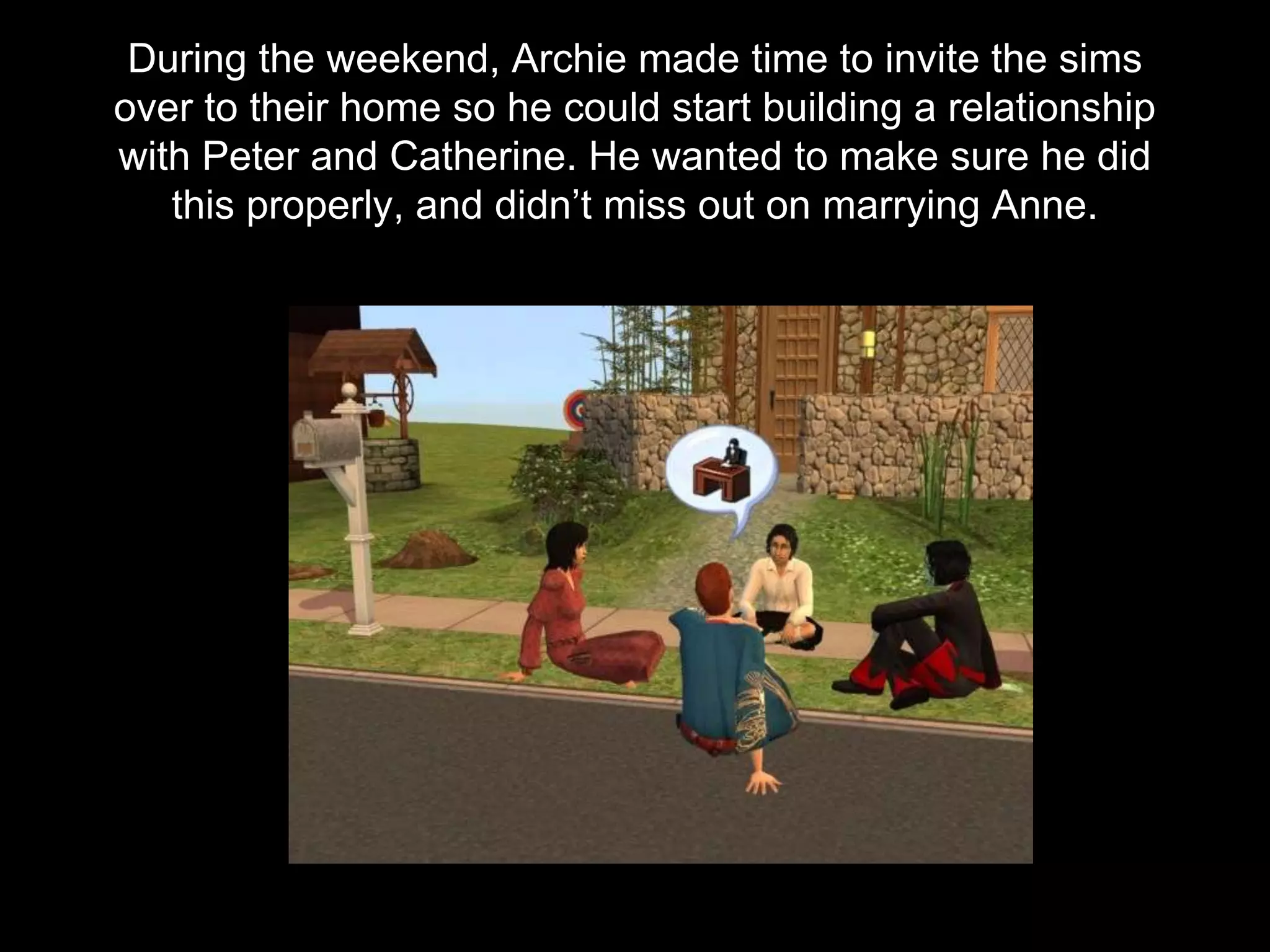 During the weekend, Archie made time to invite the sims
over to their home so he could start building a relationship
with Peter and Catherine. He wanted to make sure he did
this properly, and didn’t miss out on marrying Anne.
 