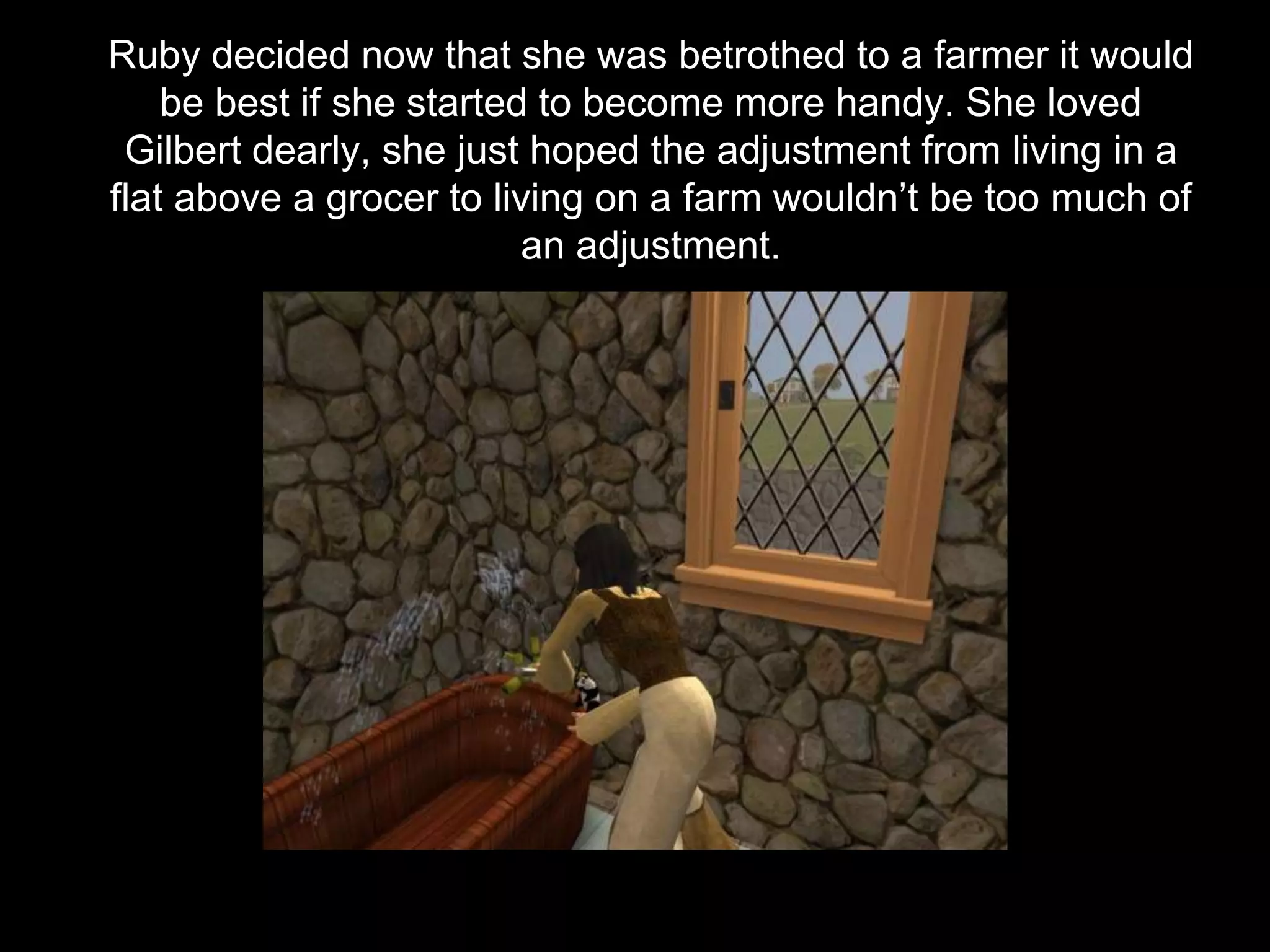 Ruby decided now that she was betrothed to a farmer it would
be best if she started to become more handy. She loved
Gilbert dearly, she just hoped the adjustment from living in a
flat above a grocer to living on a farm wouldn’t be too much of
an adjustment.
 