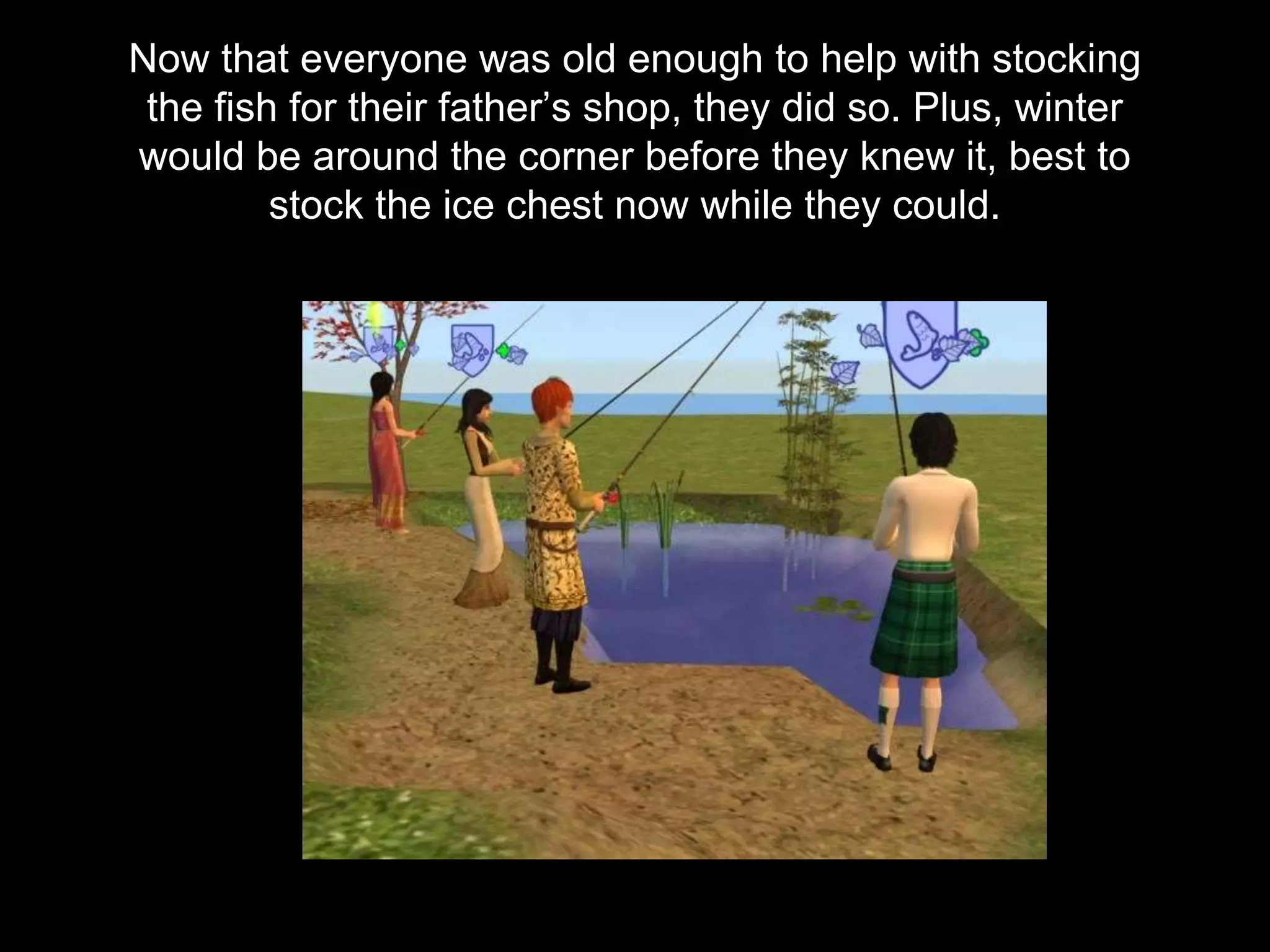 Now that everyone was old enough to help with stocking
the fish for their father’s shop, they did so. Plus, winter
would be around the corner before they knew it, best to
stock the ice chest now while they could.
 