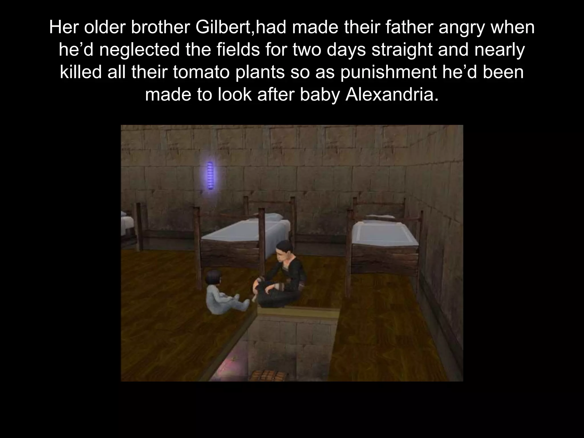 Her older brother Gilbert,had made their father angry when
he’d neglected the fields for two days straight and nearly
killed all their tomato plants so as punishment he’d been
made to look after baby Alexandria.
 