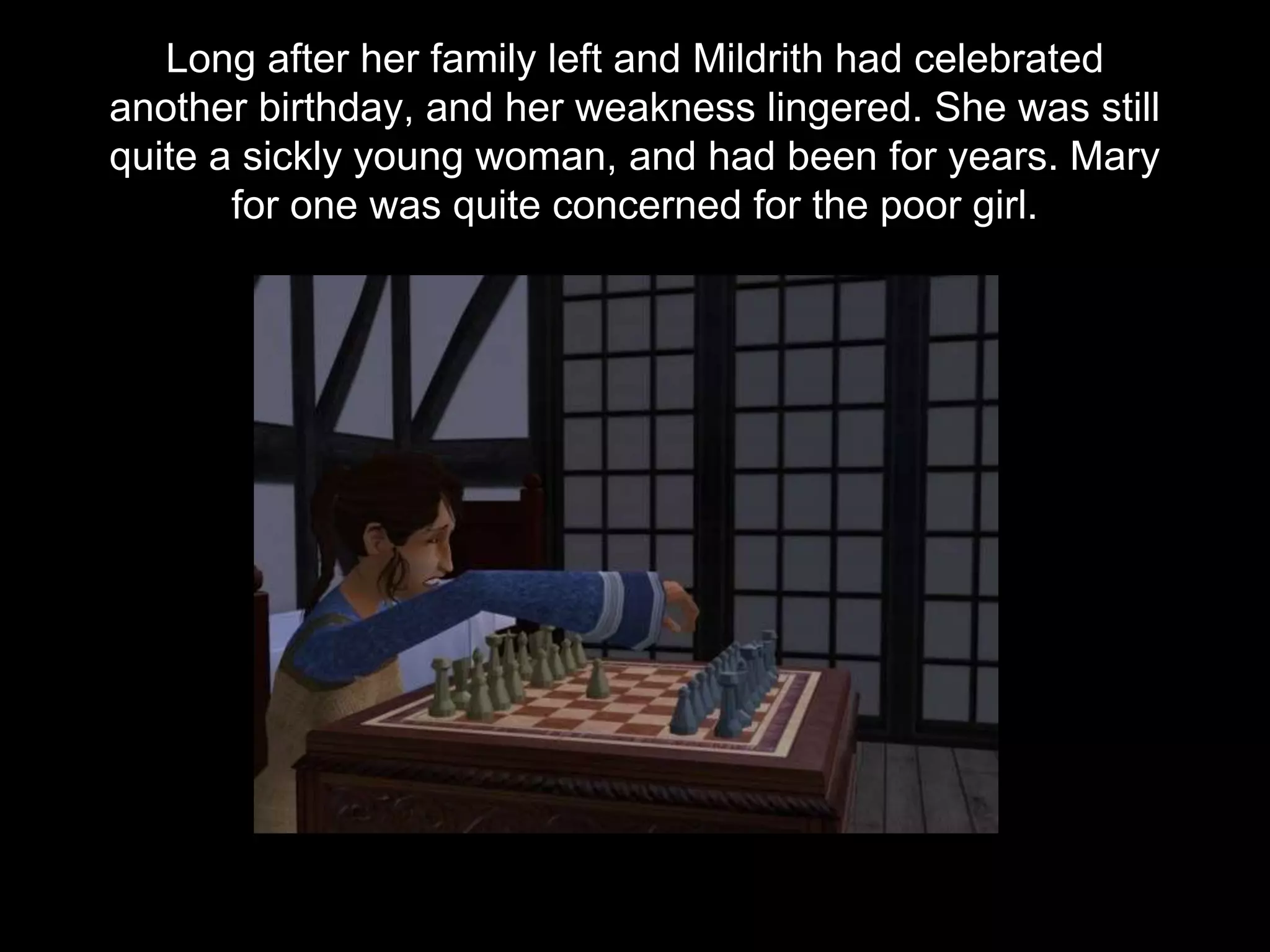 Long after her family left and Mildrith had celebrated
another birthday, and her weakness lingered. She was still
quite a sickly young woman, and had been for years. Mary
for one was quite concerned for the poor girl.
 