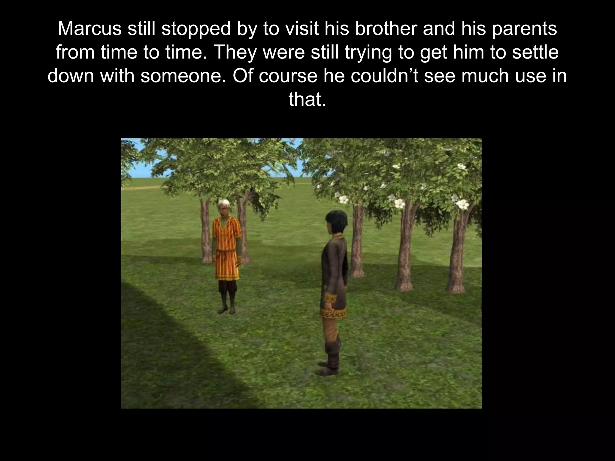 Marcus still stopped by to visit his brother and his parents
from time to time. They were still trying to get him to settle
down with someone. Of course he couldn’t see much use in
that.
 