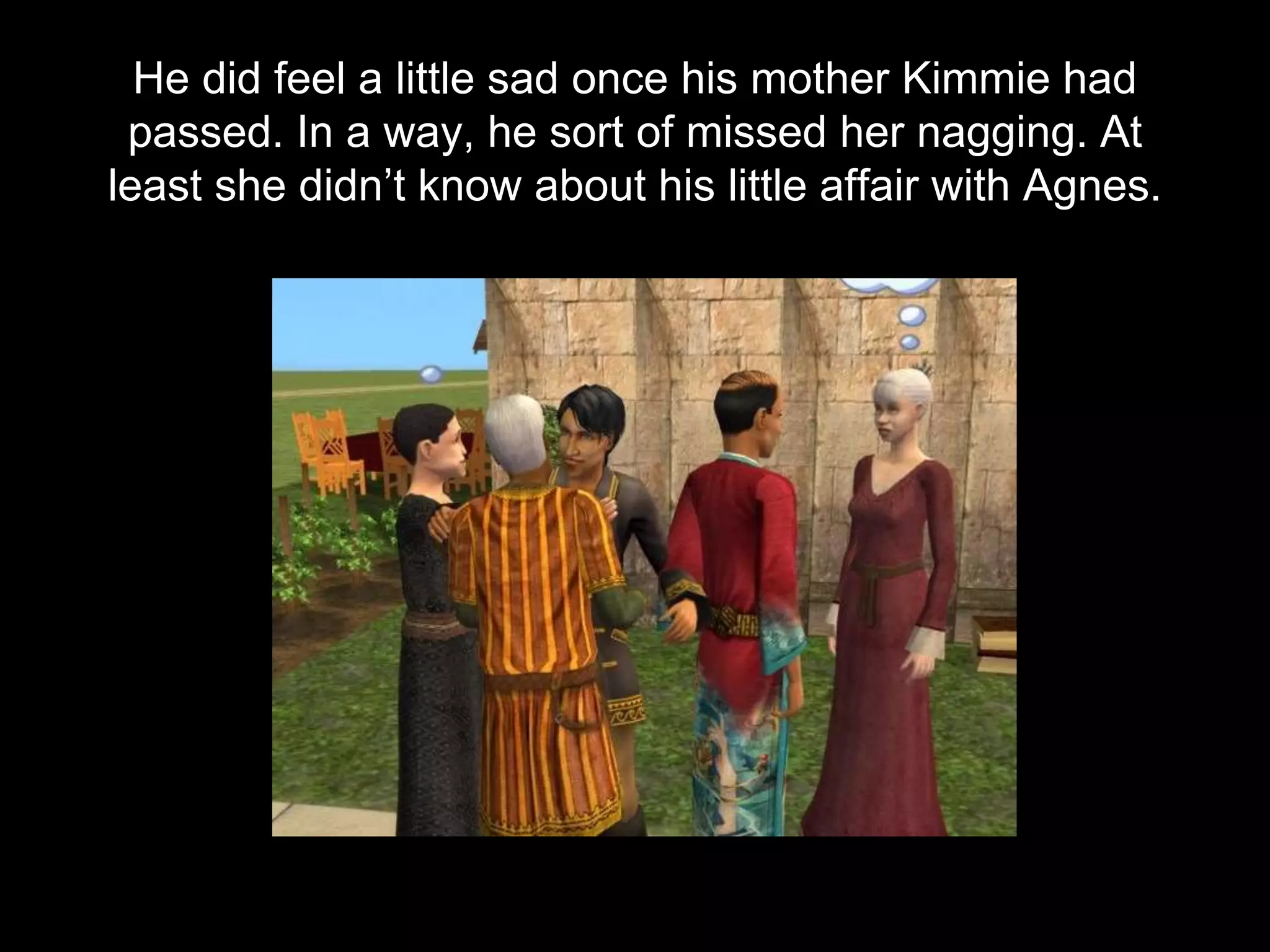 He did feel a little sad once his mother Kimmie had
passed. In a way, he sort of missed her nagging. At
least she didn’t know about his little affair with Agnes.
 
