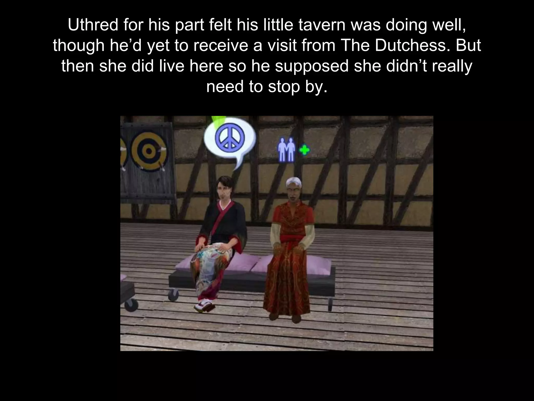 Uthred for his part felt his little tavern was doing well,
though he’d yet to receive a visit from The Dutchess. But
then she did live here so he supposed she didn’t really
need to stop by.
 