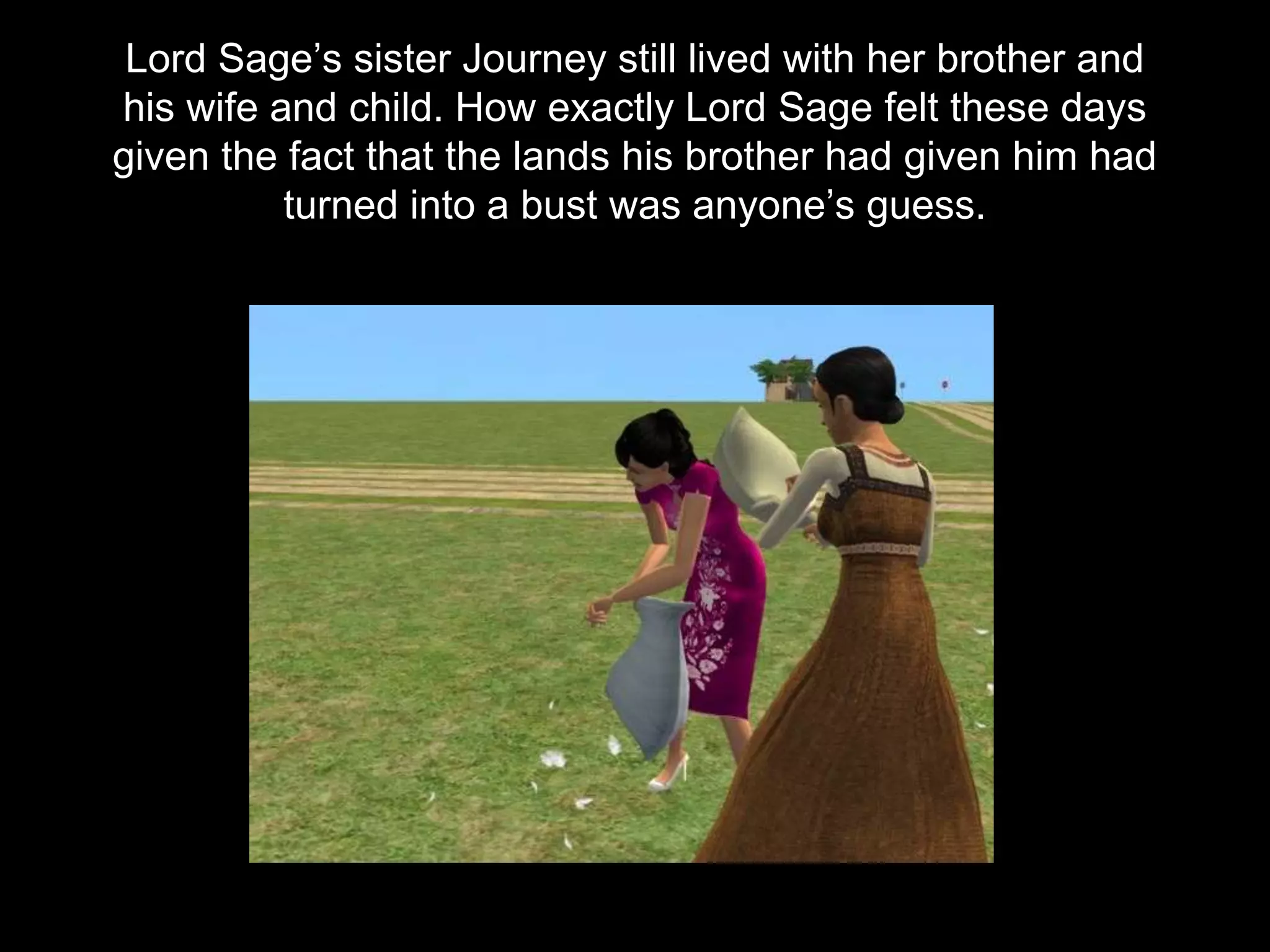 Lord Sage’s sister Journey still lived with her brother and
his wife and child. How exactly Lord Sage felt these days
given the fact that the lands his brother had given him had
turned into a bust was anyone’s guess.
 