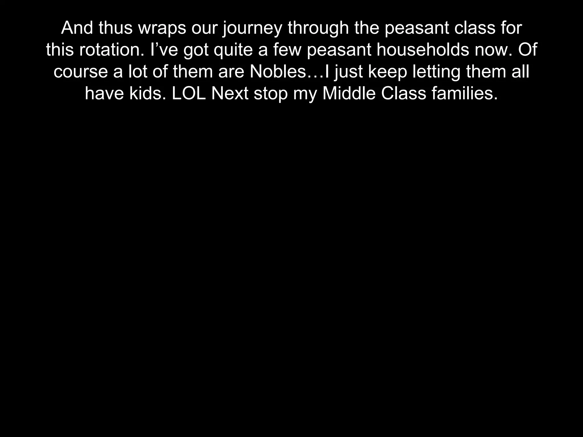 And thus wraps our journey through the peasant class for
this rotation. I’ve got quite a few peasant households now. Of
course a lot of them are Nobles…I just keep letting them all
have kids. LOL Next stop my Middle Class families.
 