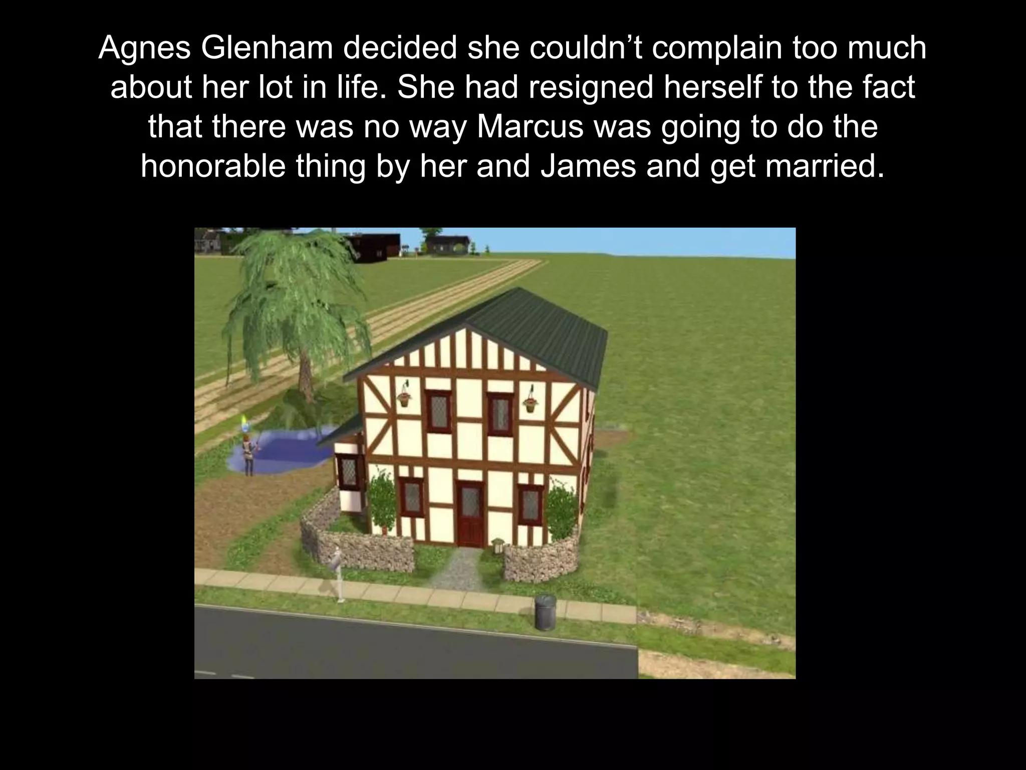 Agnes Glenham decided she couldn’t complain too much
about her lot in life. She had resigned herself to the fact
that there was no way Marcus was going to do the
honorable thing by her and James and get married.
 